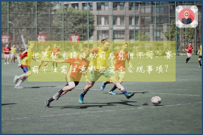 世界杯竞猜活动前后有何不同？赛前下注需注意哪些安全合规事项？
