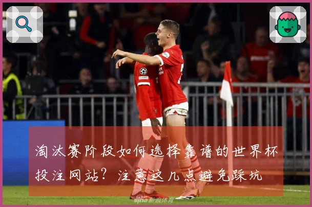 淘汰赛阶段如何选择靠谱的世界杯投注网站？注意这几点避免踩坑